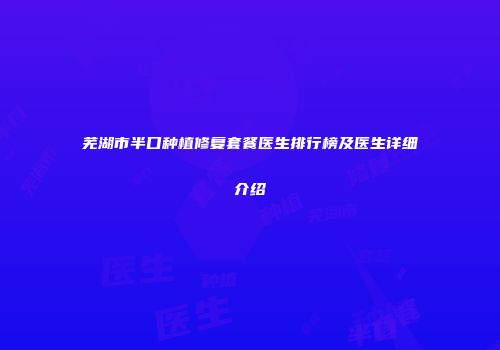 芜湖市半口种植修复套餐医生排行榜及医生详细介绍