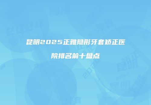 昆明2025正雅隐形牙套矫正医院排名前十盘点