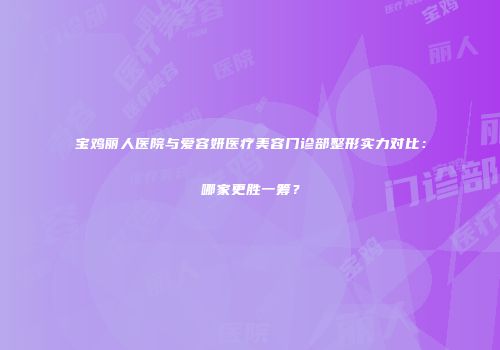 宝鸡丽人医院与爱容妍医疗美容门诊部整形实力对比：哪家更胜一筹？