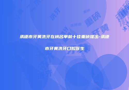 承德市牙黄洗牙在榜名单前十佳重磅推出-承德市牙黄洗牙口腔医生
