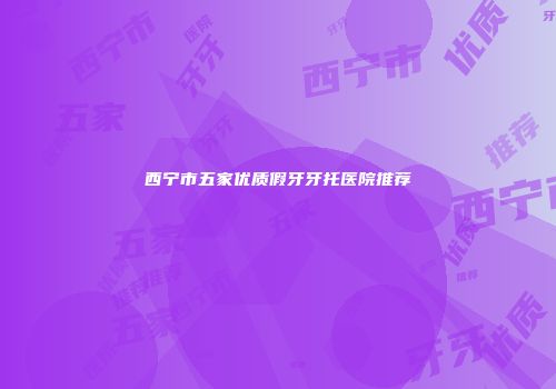西宁市五家优质假牙牙托医院推荐