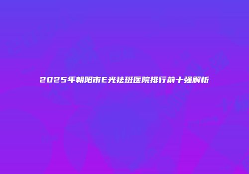 2025年朝阳市E光祛斑医院排行前十强解析