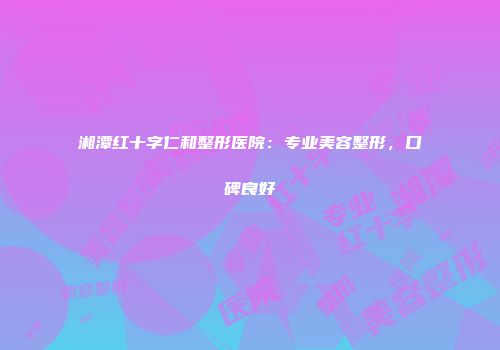 湘潭红十字仁和整形医院：专业美容整形，口碑良好