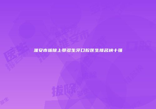 淮安市拔除上鄂多生牙口腔医生排名榜十强