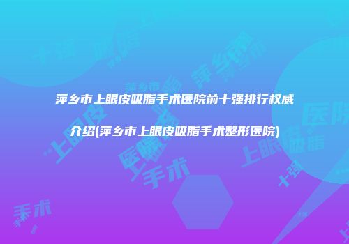 萍乡市上眼皮吸脂手术医院前十强排行权威介绍(萍乡市上眼皮吸脂手术整形医院)