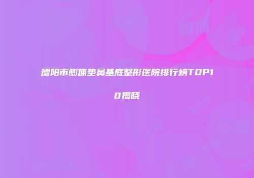 德阳市膨体垫鼻基底整形医院排行榜TOP10揭晓