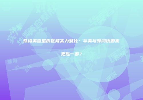 珠海美容整形医院实力对比：华美与郭闫伏哪家更胜一筹？