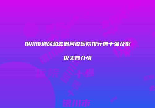 银川市玻尿酸去眉间纹医院排行前十强及整形美容介绍
