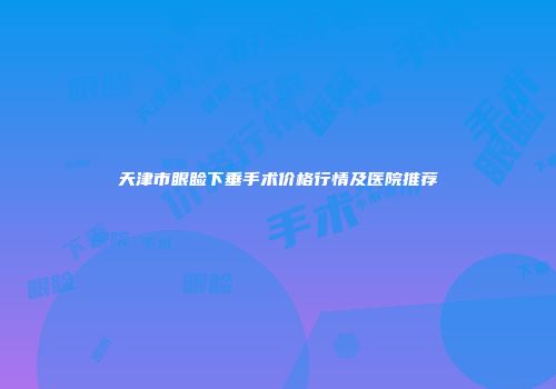 天津市眼睑下垂手术价格行情及医院推荐