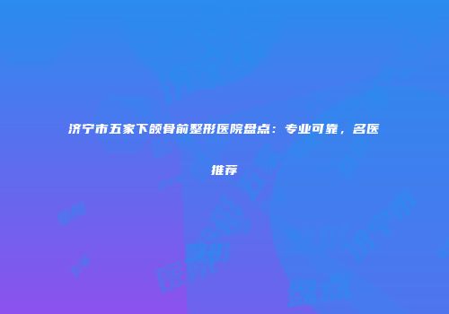 济宁市五家下颌骨前整形医院盘点：专业可靠，名医推荐