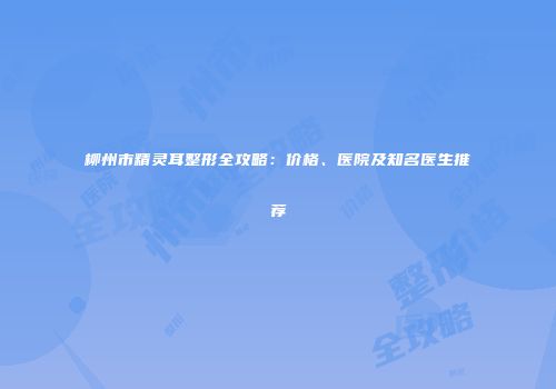 柳州市精灵耳整形全攻略：价格、医院及知名医生推荐