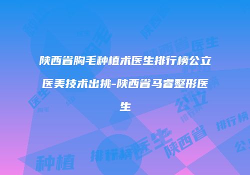 陕西省胸毛种植术医生排行榜公立医美技术出挑-陕西省马睿整形医生