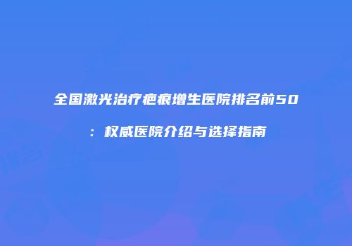 全国激光治疗疤痕增生医院排名前50：权威医院介绍与选择指南