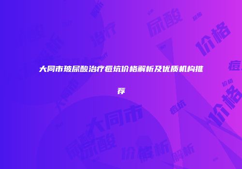大同市玻尿酸治疗痘坑价格解析及优质机构推荐