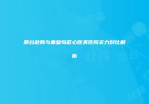 邢台赴韩与秦皇岛匠心医美医院实力对比解析