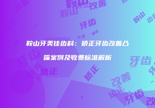 鞍山牙美佳齿科：矫正牙齿改善凸嘴案例及收费标准解析
