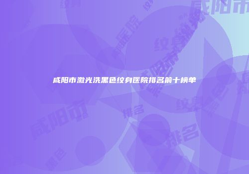 咸阳市激光洗黑色纹身医院排名前十榜单