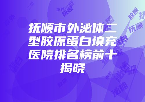 抚顺市外泌体二型胶原蛋白填充医院排名榜前十揭晓
