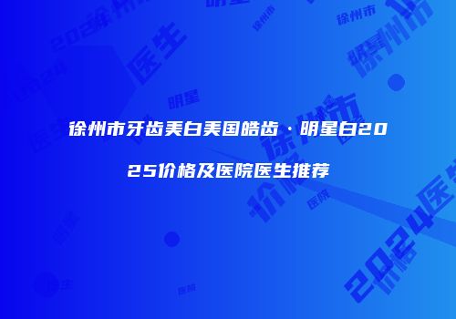 徐州市牙齿美白美国皓齿·明星白2025价格及医院医生推荐