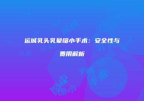 运城乳头乳晕缩小手术：安全性与费用解析