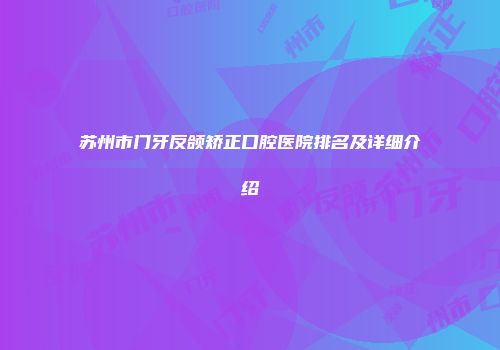 苏州市门牙反颌矫正口腔医院排名及详细介绍