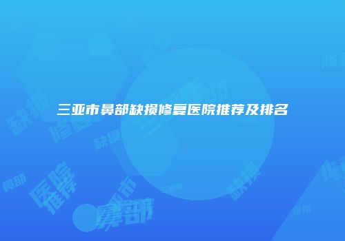 三亚市鼻部缺损修复医院推荐及排名