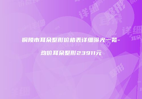 铜陵市耳朵整形价格表详细曝光一览-均价耳朵整形23911元