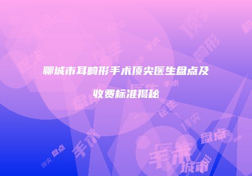 聊城市耳畸形手术顶尖医生盘点及收费标准揭秘