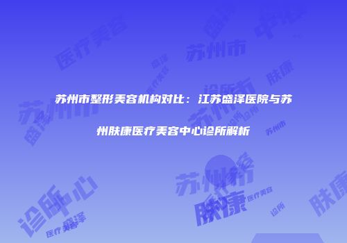 苏州市整形美容机构对比：江苏盛泽医院与苏州肤康医疗美容中心诊所解析