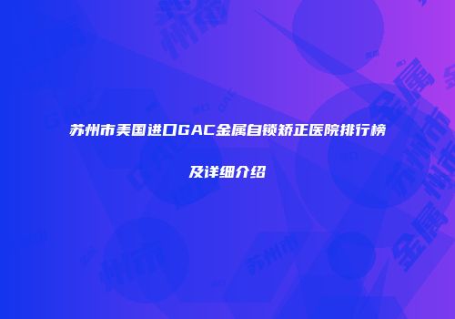 苏州市美国进口GAC金属自锁矫正医院排行榜及详细介绍