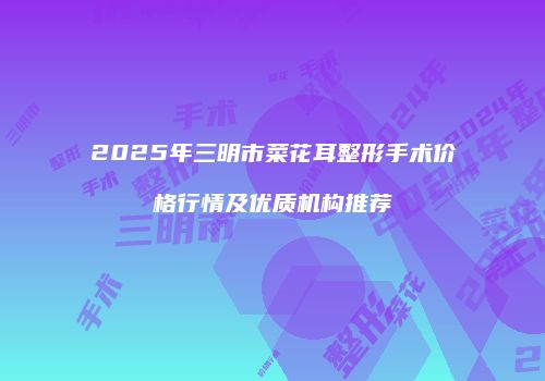 2025年三明市菜花耳整形手术价格行情及优质机构推荐