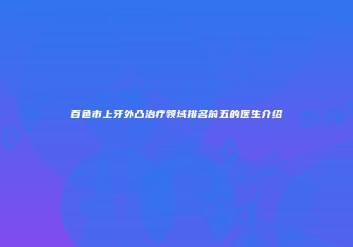 百色市上牙外凸治疗领域排名前五的医生介绍