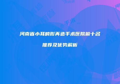 河南省小耳畸形再造手术医院前十名推荐及优势解析