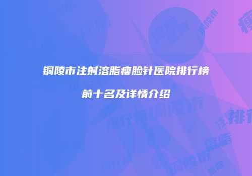 铜陵市注射溶脂瘦脸针医院排行榜前十名及详情介绍