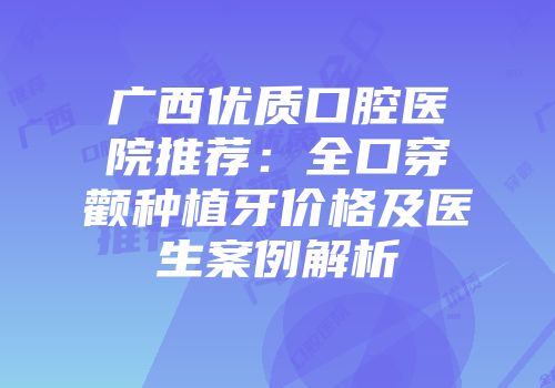 广西优质口腔医院推荐：全口穿颧种植牙价格及医生案例解析