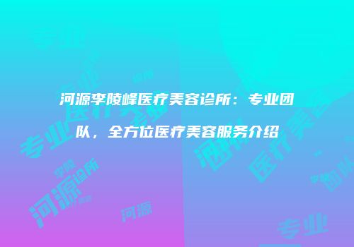 河源李陵峰医疗美容诊所：专业团队，全方位医疗美容服务介绍
