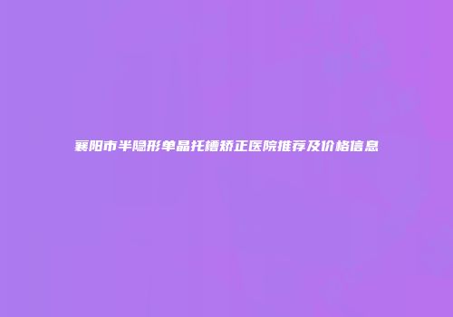 襄阳市半隐形单晶托槽矫正医院推荐及价格信息