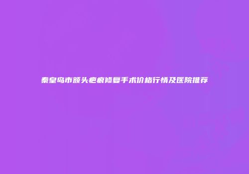 秦皇岛市额头疤痕修复手术价格行情及医院推荐