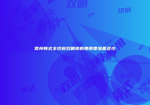 常州韩式全切割双眼皮的费用要准备多少