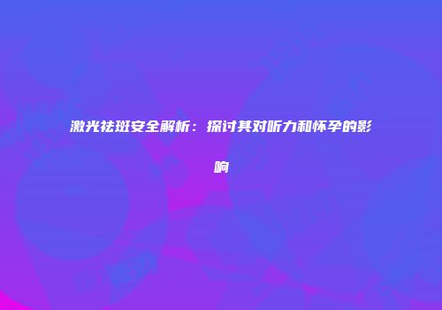 激光祛斑安全解析：探讨其对听力和怀孕的影响