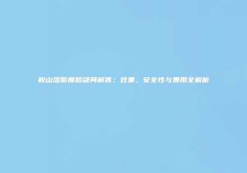 鞍山溶脂瘦脸疑问解答：效果、安全性与费用全解析