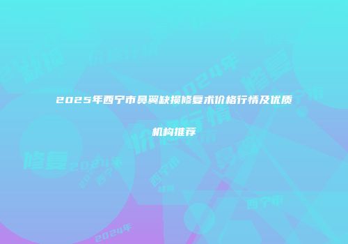 2025年西宁市鼻翼缺损修复术价格行情及优质机构推荐