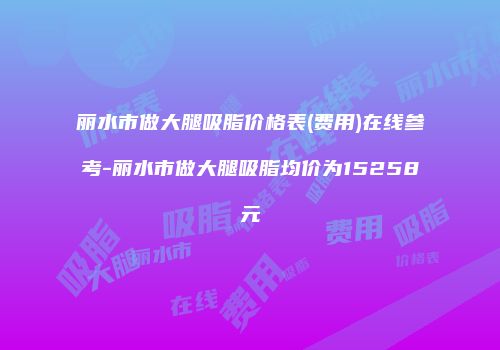 丽水市做大腿吸脂价格表(费用)在线参考-丽水市做大腿吸脂均价为15258元