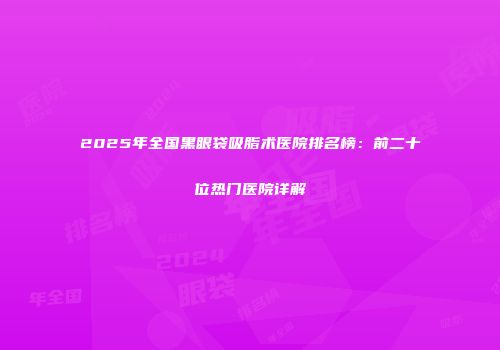 2025年全国黑眼袋吸脂术医院排名榜：前二十位热门医院详解