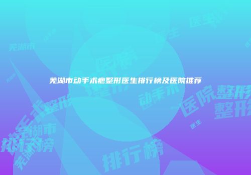 芜湖市动手术疤整形医生排行榜及医院推荐