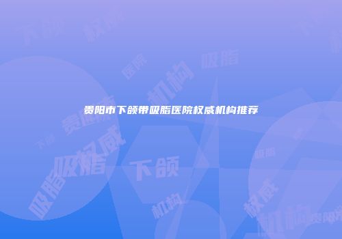 贵阳市下颌带吸脂医院权威机构推荐