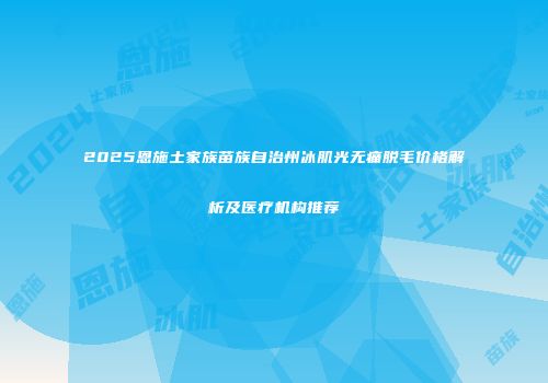 2025恩施土家族苗族自治州冰肌光无痛脱毛价格解析及医疗机构推荐