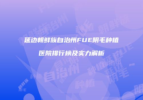 延边朝鲜族自治州FUE阴毛种植医院排行榜及实力解析