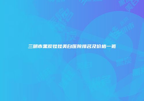 三明市黑炭娃娃美白医院排名及价格一览