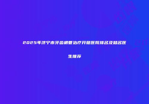 2025年济宁市牙齿根管治疗开髓医院排名及知名医生推荐
